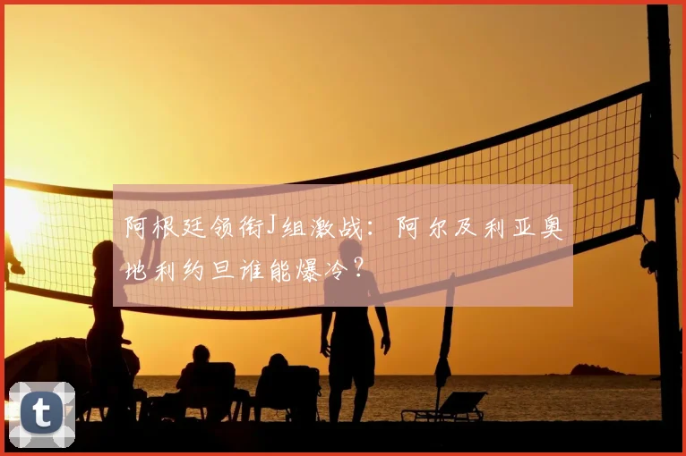 阿根廷领衔J组激战：阿尔及利亚奥地利约旦谁能爆冷？