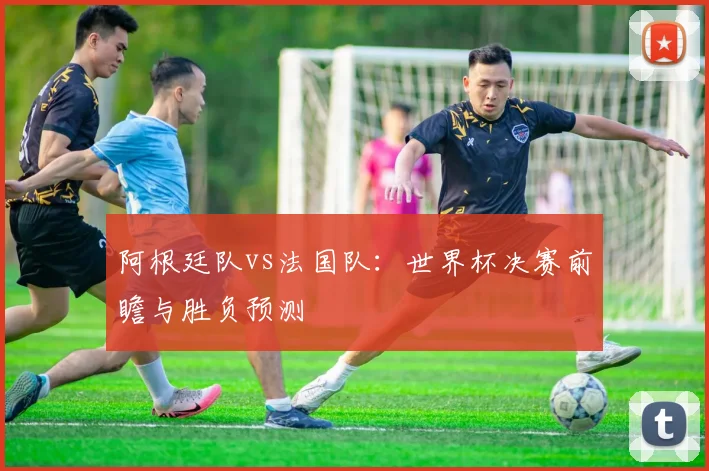 阿根廷队vs法国队:世界杯决赛前瞻与胜负预测