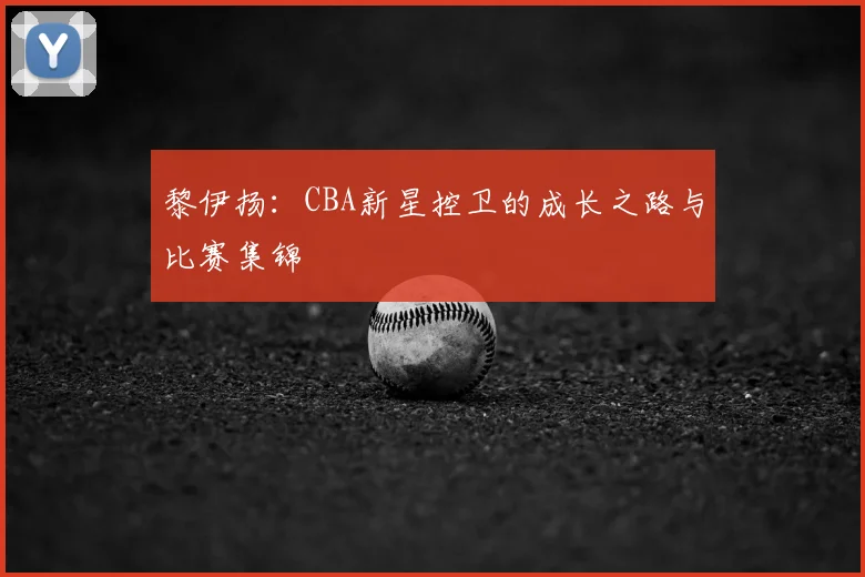黎伊扬:CBA新星控卫的成长之路与比赛集锦